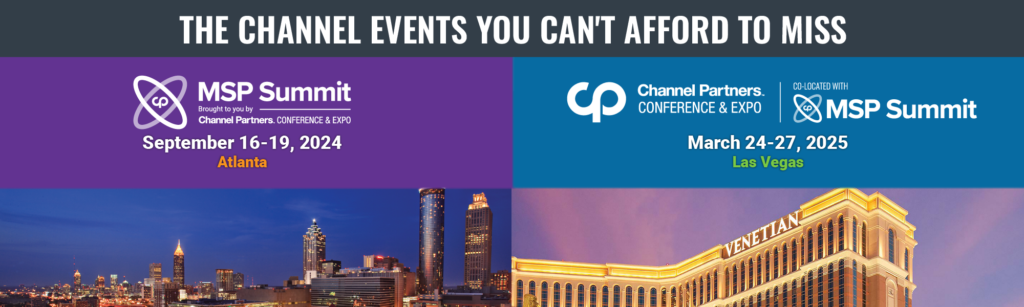 The Channel Events You Can't Afford to Miss. MSP Summit, brought to you by Channel Partners Conference & Expo, September 16-19, 2024 in Atlanta, and Channel Partners Conference & Expo, co-located with MSP Summit, March 24-27, 2025 in Las Vegas.