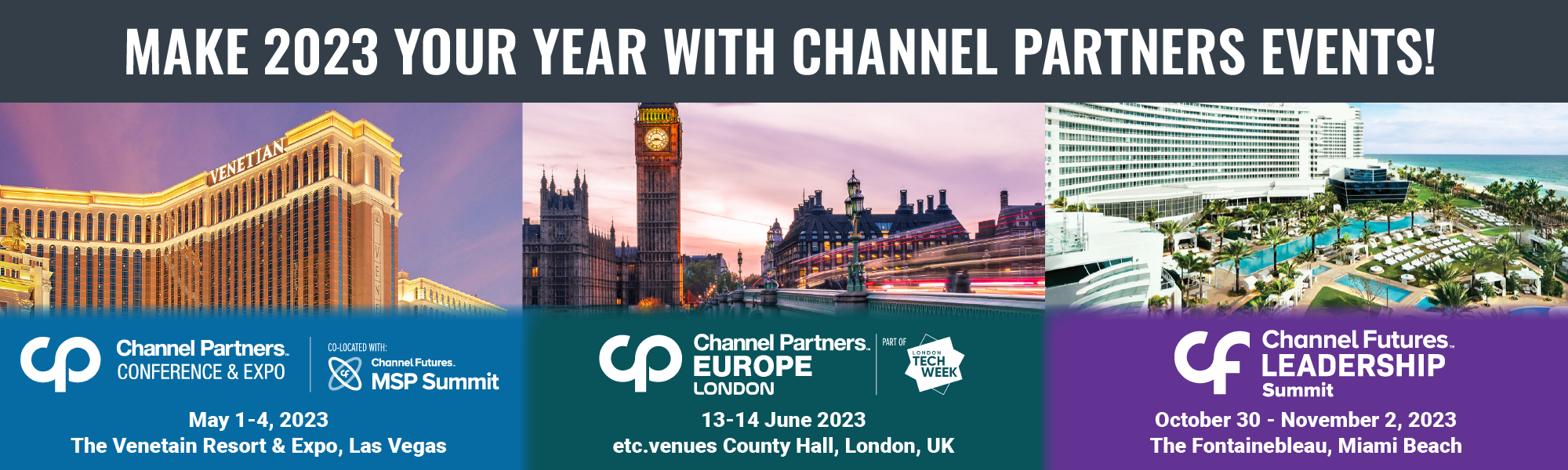 Make 2023 your year with Channel Partners events! Channel Partners Conference and Expo, co-located with Channel Futures MSP Summit, May 1-4, 2023, the Venetian Resort & Expo, Las Vegas. Channel Partners Europe London, part of London Tech Week, 13-14 June 2023, etc.venues Count Hall, London, UK. Channel Futures Leadership Summit, October 30-November 2, 2023, the Fontainebleau, Miami Beach