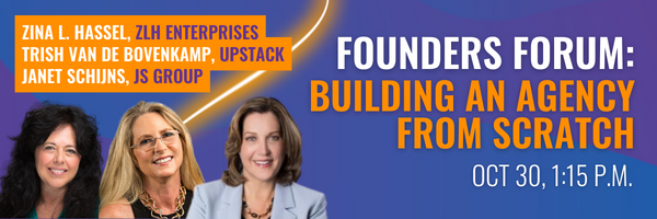 Founders Forum: Building an agency from scratch. Featuring Zina L. Hassel of ZLH Enterprises, Trish Van de Bovenkamp of Upstack, and moderated by Janet Schijns of JS Group. October 20, 1:15 p.m.