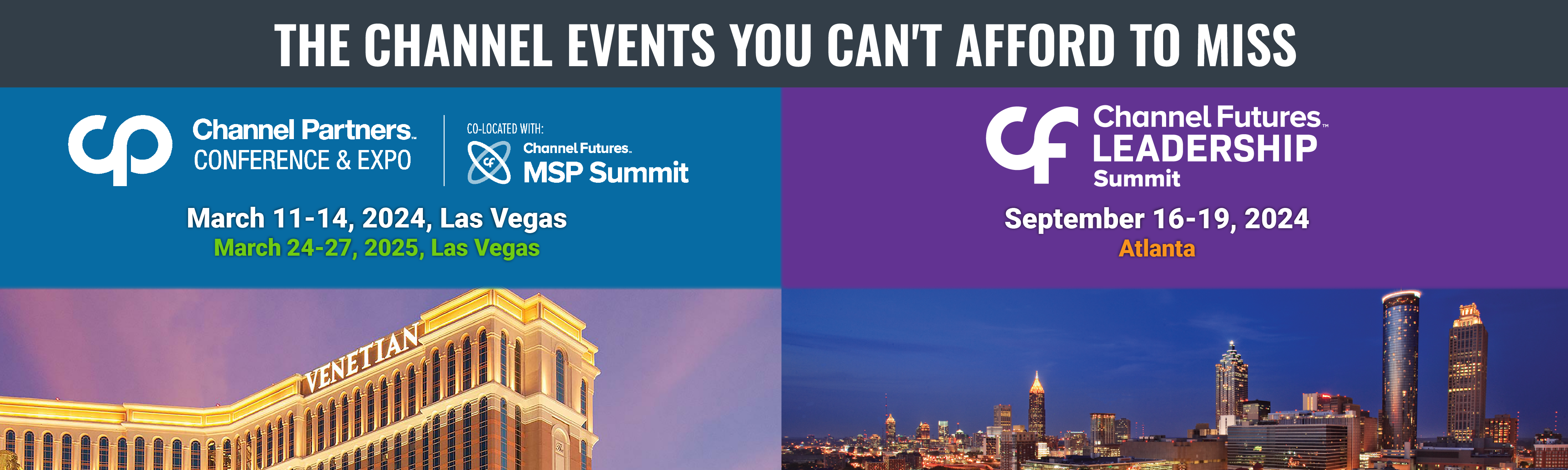 The Channel Events You Can't Afford to Miss. Channel Futures Leadership Summit, September 16-19, 2024 in Atlanta. Channel Partners Conference & Expo, co-located with Channel Futures MSP Summit, March 11-14, 2024 and March 24-27, 2025 in Las Vegas.